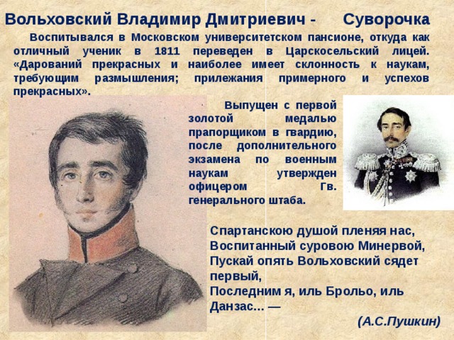 Вольховский Владимир Дмитриевич - Суворочка  Воспитывался в Московском университетском пансионе, откуда как отличный ученик в 1811 переведен в Царскосельский лицей. «Дарований прекрасных и наиболее имеет склонность к наукам, требующим размышления; прилежания примерного и успехов прекрасных».  Выпущен с первой золотой медалью прапорщиком в гвардию, после дополнительного экзамена по военным наукам утвержден офицером Гв. генерального штаба.  Спартанскою душой пленяя нас,   Воспитанный суровою Минервой,   Пускай опять Вольховский сядет первый,   Последним я, иль Брольо, иль Данзас... —   (А.С.Пушкин) 