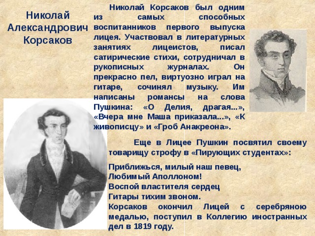 Николай Корсаков был одним из самых способных воспитанников первого выпуска лицея. Участвовал в литературных занятиях лицеистов, писал сатирические стихи, сотрудничал в рукописных журналах. Он прекрасно пел, виртуозно играл на гитаре, сочинял музыку. Им написаны романсы на слова Пушкина: «О Делия, драгая...», «Вчера мне Маша приказала...», «К живописцу» и «Гроб Анакреона». Николай Александрович Корсаков  Еще в Лицее Пушкин посвятил своему товарищу строфу в «Пирующих студентах»:  Приближься, милый наш певец,   Любимый Аполлоном!  Воспой властителя сердец   Гитары тихим звоном. Корсаков окончил Лицей с серебряною медалью, поступил в Коллегию иностранных дел в 1819 году. 