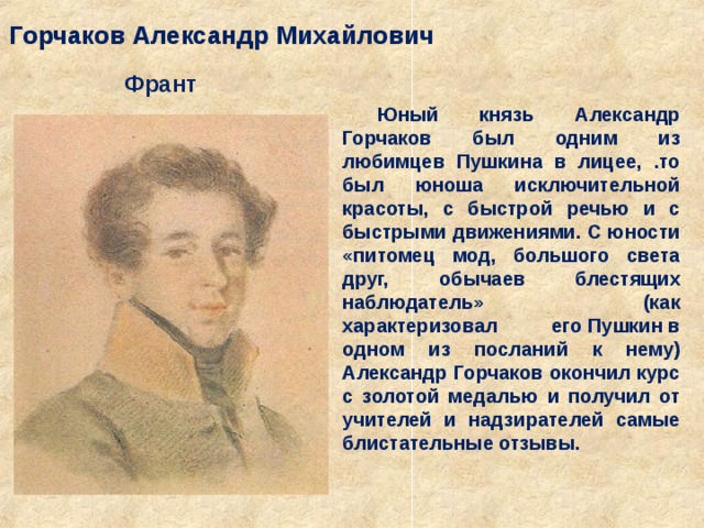 Горчаков Александр Михайлович Франт Юный князь Александр Горчаков был одним из любимцев Пушкина в лицее, .то был юноша исключительной красоты, с быстрой речью и с быстрыми движениями. С юности «питомец мод, большого света друг, обычаев блестящих наблюдатель» (как характеризовал его Пушкин в одном из посланий к нему)  Александр Горчаков окончил курс с золотой медалью и получил от учителей и надзирателей самые блистательные отзывы. 