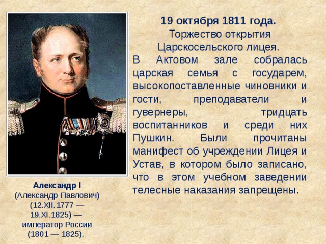 19 октября 1811 года. Торжество открытия Царскосельского лицея. В Актовом зале собралась царская семья с государем, высокопоставленные чиновники и гости, преподаватели и гувернеры, тридцать воспитанников и среди них Пушкин. Были прочитаны манифест об учреждении Лицея и Устав, в котором было записано, что в этом учебном заведении телесные наказания запрещены. Александр I (Александр Павлович) (12.XII.1777 — 19.XI.1825) — император России (1801 — 1825). 