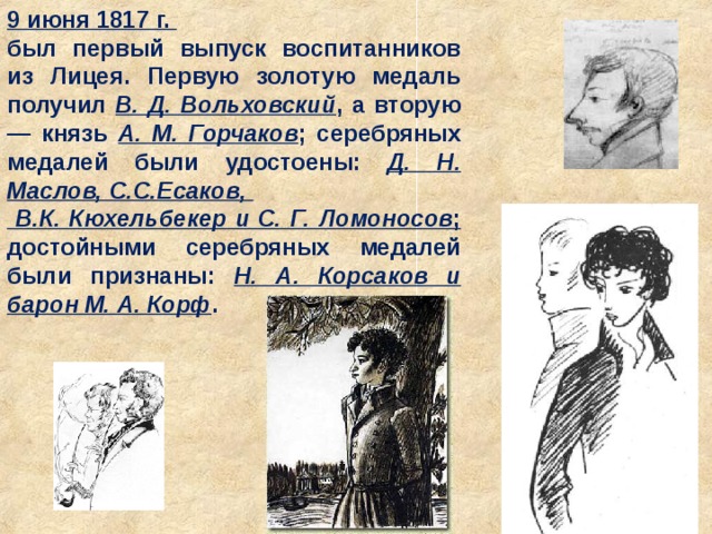 9 июня 1817 г. был первый выпуск воспитанников из Лицея. Первую золотую медаль получил В. Д. Вольховский , а вторую — князь A. M. Горчаков ; серебряных медалей были удостоены: Д. Н. Маслов, С.С.Есаков,  В.К. Кюхельбекер и С. Г. Ломоносов ; достойными серебряных медалей были признаны: Н. А. Корсаков и барон М. А. Корф . 