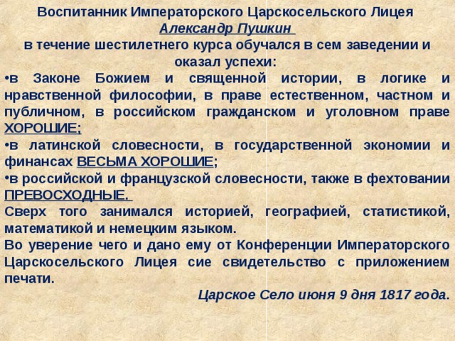 Воспитанник Императорского Царскосельского Лицея Александр Пушкин в течение шестилетнего курса обучался в сем заведении и оказал успехи: в Законе Божием и священной истории, в логике и нравственной философии, в праве естественном, частном и публичном, в российском гражданском и уголовном праве ХОРОШИЕ; в латинской словесности, в государственной экономии и финансах ВЕСЬМА ХОРОШИЕ ; в российской и французской словесности, также в фехтовании ПРЕВОСХОДНЫЕ. Сверх того занимался историей, географией, статистикой, математикой и немецким языком. Во уверение чего и дано ему от Конференции Императорского Царскосельского Лицея сие свидетельство с приложением печати. Царское Село июня 9 дня 1817 года. 