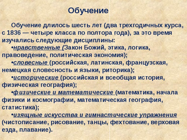 Обучение Обучение длилось шесть лет (два трехгодичных курса, с 1836 — четыре класса по полтора года), за это время изучались следующие дисциплины: нравственные ( Закон Божий, этика, логика, правоведение, политическая экономия); словесные (российская, латинская, французская, немецкая словесность и языки, риторика); исторические (российская и всеобщая история, физическая география); физические и математические (математика, начала физики и космографии, математическая география, статистика); изящные искусства и гимнастические упражнения (чистописание, рисование, танцы, фехтование, верховая езда, плавание). 