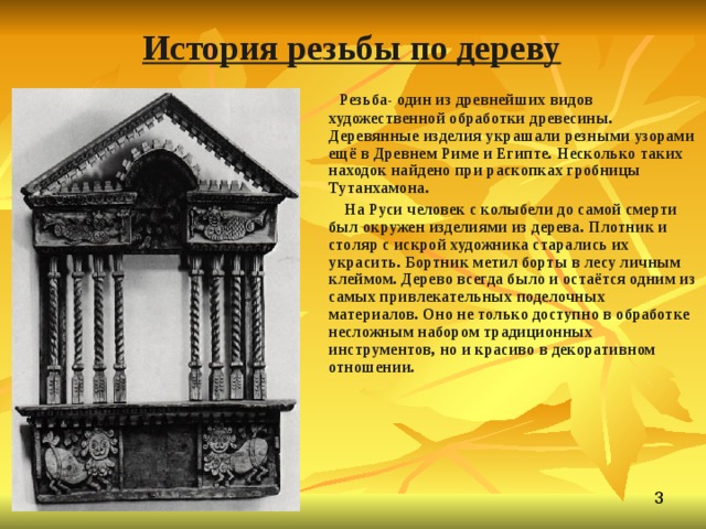 История резьбы по дереву  Резьба- один из древнейших видов художественной обработки древесины. Деревянные изделия украшали резными узорами ещё в Древнем Риме и Египте. Несколько таких находок найдено при раскопках гробницы Тутанхамона.  На Руси человек с колыбели до самой смерти был окружен изделиями из дерева. Плотник и столяр с искрой художника старались их украсить. Бортник метил борты в лесу личным клеймом. Дерево всегда было и остаётся одним из самых привлекательных поделочных материалов. Оно не только доступно в обработке несложным набором традиционных инструментов, но и красиво в декоративном отношении.  