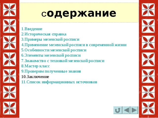 С одержание 1.Введение 2.Историческая справка 3.Примеры мезенской росписи 4.Применение мезенской росписи в современной жизни 5.Особенности мезенской росписи 6.Элементы мезенской росписи 7.Знакомство с техникой мезенской росписи 8.Мастер класс 9.Проверим полученные знания 10.Заключение 11.Список информационных источников 2 