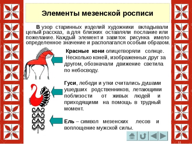 Элементы мезенской росписи  В узор старинных изделий художники вкладывали целый рассказ, а для близких оставляли послание или пожелание. Каждый элемент и завиток рисунка имело определенное значение и располагался особым образом.   Красные кони олицетворяли солнце. Несколько коней, изображенных друг за другом, обозначали движение светила по небосводу.  Гуси , лебеди и утки считались душами ушедших родственников, летающими поблизости от живых людей и приходящими на помощь в трудный момент. Ель – символ мезенских лесов и воплощение мужской силы. 11 