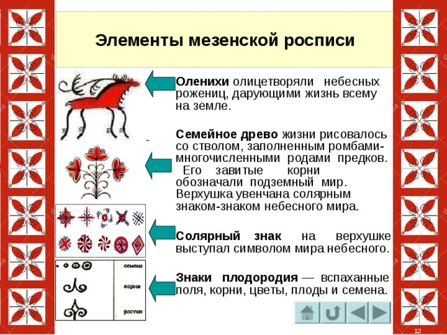 Элементы мезенской росписи Оленихи олицетворяли небесных рожениц, дарующими жизнь всему на земле. Семейное древо жизни рисовалось со стволом, заполненным ромбами- многочисленными родами предков. Его завитые корни обозначали подземный мир. Верхушка увенчана солярным знаком-знаком небесного мира. Солярный знак на верхушке выступал символом мира небесного. Знаки плодородия — вспаханные поля, корни, цветы, плоды и семена.  12 