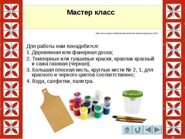 Мастер класс    http://www.maam.ru/detskijsad/master-klas-mezenskaja-rospis.html Для работы нам понадобится: Деревянная или фанерная доска; 2. Темперные или гуашевые краски, краплак красный и сажа газовая (черная); 3. Большая плоская кисть, круглые кисти № 2, 1, для красного и черного цветов соответственно; 4. Вода, салфетки, палитра. 19 