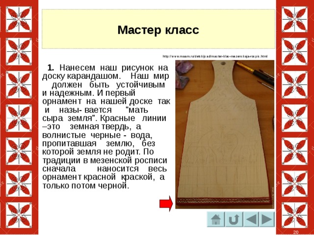 Мастер класс http://www.maam.ru/detskijsad/master-klas-mezenskaja-rospis.html  1. Нанесем наш рисунок на доску карандашом. Наш мир должен быть устойчивым и надежным. И первый орнамент на нашей доске так и назы- вается 