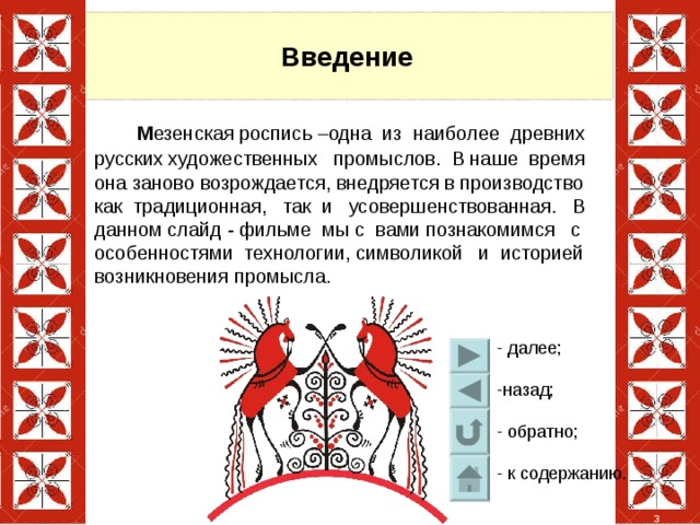 Введение  М езенская роспись –одна из наиболее древних русских художественных промыслов.  В наше время она заново возрождается, внедряется в производство как традиционная, так и усовершенствованная. В данном слайд - фильме мы с вами познакомимся с особенностями технологии, символикой и историей возникновения промысла. 3 