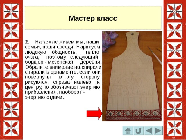 Мастер класс 2. На земле живем мы, наши семьи, наши соседи. Нарисуем людскую общность, тепло очага, поэтому следующий бордюр - мезенская деревня. Обратите внимание на спирали спирали в орнаменте, если они повернуты в эту сторону, рисуются справа налево к центру, то обозначают энергию прибавления, наоборот - энергию отдачи. 21 