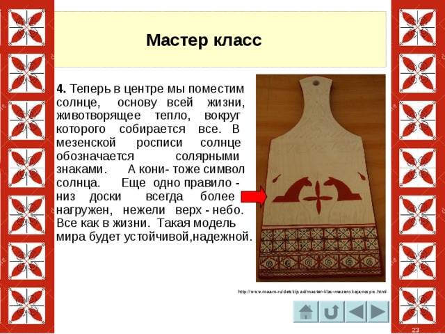 Мастер класс 4. Теперь в центре мы поместим солнце, основу всей жизни, животворящее тепло, вокруг которого собирается все. В мезенской росписи солнце обозначается солярными знаками. А кони- тоже символ солнца. Еще одно правило - низ доски всегда более нагружен, нежели верх - небо. Все как в жизни. Такая модель мира будет устойчивой,надежной. http://www.maam.ru/detskijsad/master-klas-mezenskaja-rospis.html 23 