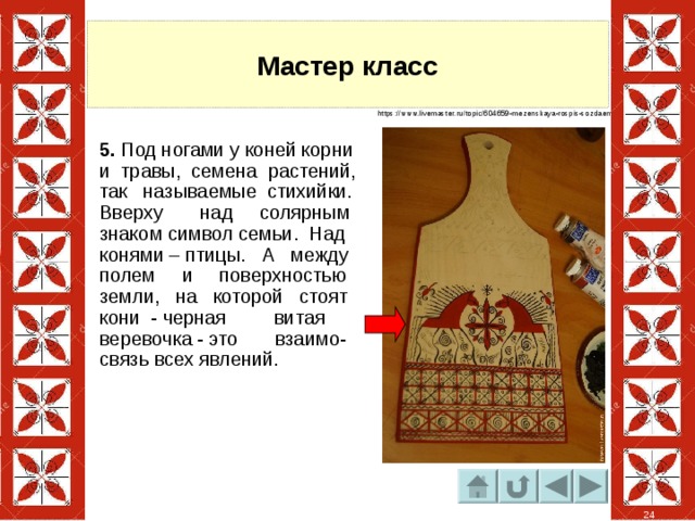 Мастер класс https://www.livemaster.ru/topic/604659-mezenskaya-rospis-sozdaem-pravilnyj-mir? 5. Под ногами у коней корни и травы, семена растений, так называемые стихийки. Вверху над солярным знаком символ семьи. Над конями – птицы. А между полем и поверхностью земли, на которой стоят кони  - черная витая веревочка - это взаимо-связь всех явлений. 24 