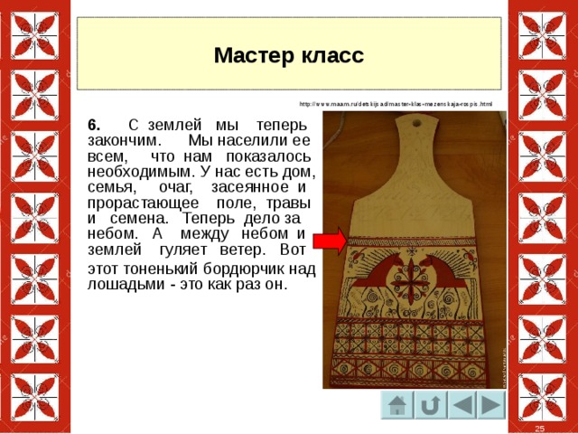Мастер класс http://www.maam.ru/detskijsad/master-klas-mezenskaja-rospis.html 6. С землей мы теперь закончим. Мы населили ее всем, что нам показалось необходимым. У нас есть дом, семья, очаг, засеянное и прорастающее поле, травы и семена. Теперь дело за небом. А между небом и землей гуляет ветер. Вот этот тоненький бордюрчик над лошадьми - это как раз он. 25 