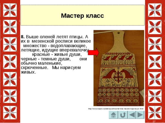 Мастер класс 8. Выше оленей летят птицы. А их в мезенской росписи великое множество - водоплавающие, летящие, идущие вперевалочку, красные - живые души, черные - темные души, они обычно маленькие, скрюченные. Мы нарисуем живых. http://www.maam.ru/detskijsad/master-klas-mezenskaja-rospis.html 27 