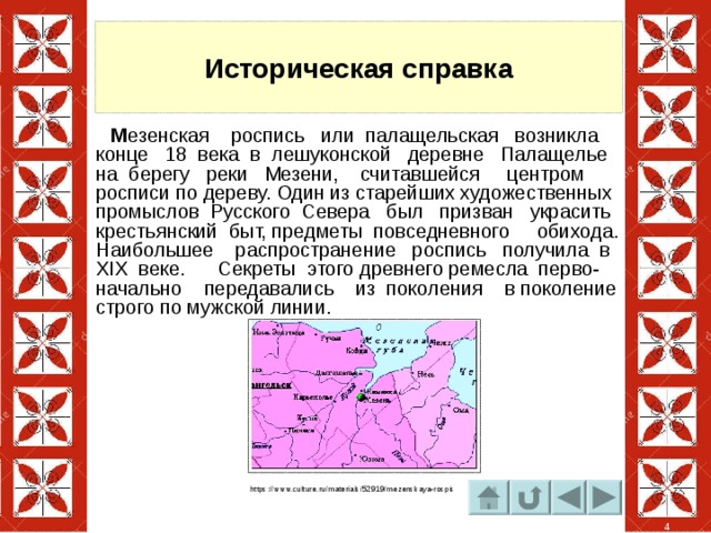 Историческая справка  М езенская роспись или палащельская возникла конце 18 века в лешуконской деревне Палащелье на берегу реки Мезени, считавшейся центром росписи по дереву. Один из старейших художественных промыслов Русского Севера был призван украсить крестьянский быт, предметы повседневного обихода. Наибольшее распространение роспись получила в XIX веке. Секреты этого древнего ремесла перво- начально передавались из поколения в поколение строго по мужской линии. https://www.culture.ru/materials/52919/mezenskaya-rospis 4 