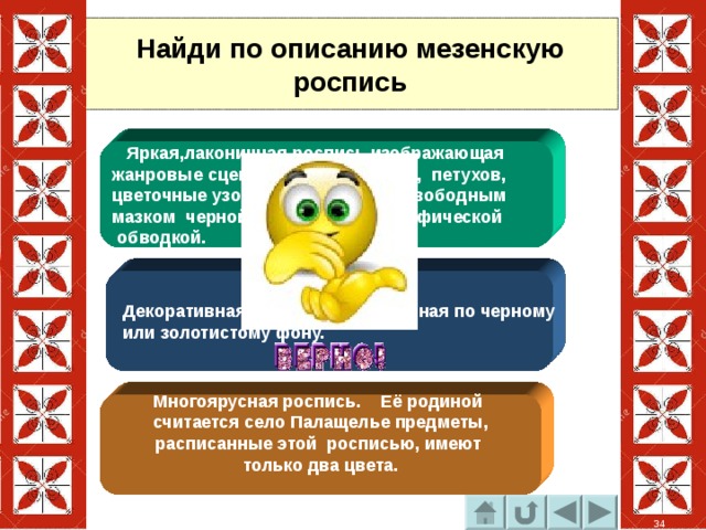 Найди по описанию мезенскую роспись  Яркая,лаконичная роспись изображающая жанровые сцены, фигурки коней, петухов, цветочные узоры. Выполненная свободным мазком черной или белой графической  обводкой.  Декоративная роспись выполненная по черному  или золотистому фону. Многоярусная роспись. Её родиной считается село Палащелье предметы, расписанные этой росписью, имеют только два цвета.  34 