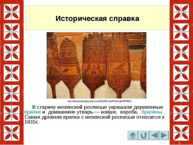 Историческая справка ta-colorata.livejournal.com/42203.html?thread=87003  В старину мезенской росписью украшали деревянные прялки и домашнюю утварь — ковши, короба, братины. Самая древняя прялка с мезенской росписью относится к 1815г.  5 