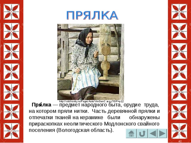 http://volchonky.ru/PagesAuto/VmGenC.aspx?IDP=p12  Пря́лка  — предмет народного быта, орудие труда, на котором пряли нитки. Часть деревянной прялки и отпечатки тканей на керамике были обнаружены прираскопках неолитического Модлонского свайного поселения (Вологодская область). 42 