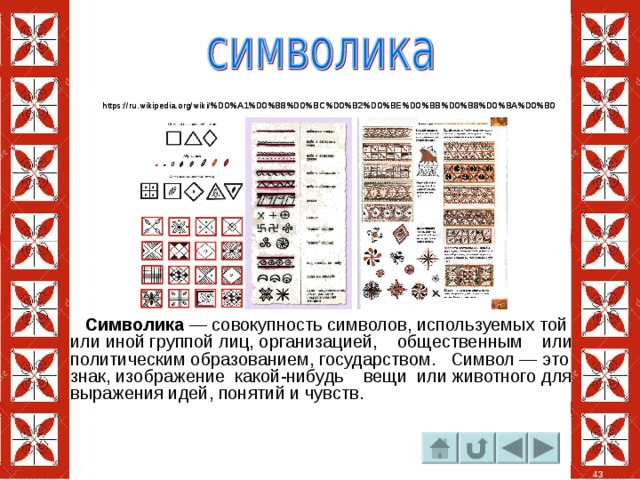 https://ru.wikipedia.org/wiki/%D0%A1%D0%B8%D0%BC%D0%B2%D0%BE%D0%BB%D0%B8%D0%BA%D0%B0 https://ru.wikipedia.org/wiki/%D0%A1%D0%B8%D0%BC%D0%B2%D0%BE%D0%BB%D0%B8%D0%BA%D0%B0  Символика  — совокупность символов, используемых той или иной группой лиц, организацией, общественным или политическим образованием, государством.  Символ — это знак, изображение  какой-нибудь   вещи  или животного для выражения идей, понятий и чувств. 43 