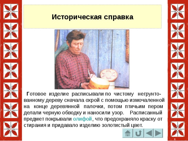 Историческая справка  Г отовое изделие расписывали по чистому негрунто- ванному дереву сначала охрой с помощью измочаленной на конце деревянной палочки, потом птичьим пером делали черную обводку и наносили узор. Расписанный предмет покрывали олифой , что предохраняло краску от стирания и придавало изделию золотистый цвет. 6 