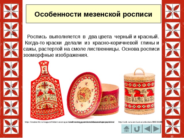 Особенности мезенской росписи  Роспись выполняется в два цвета черный и красный. Когда-то краски делали из красно-коричневой глины и сажы, растертой на смоле лиственницы. Основа росписи зооморфные изображения. http:// https://imatreshki.ru/magazin/folder/severnaya-dvina?source_type=context&source=zen.yandex.ru www.ruskniga.com/korob-mezenskaja-rospis.html http://colls.ru/users/Larisa/collections/690/24198/ 10 