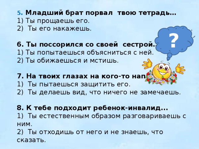 5 . Младший брат порвал твою тетрадь… 1) Ты прощаешь его. 2) Ты его накажешь.   6. Ты поссорился со своей сестрой… 1) Ты попытаешься объясниться с ней. 2) Ты обижаешься и мстишь. 7. На твоих глазах на кого-то нападают... 1) Ты пытаешься защитить его. 2) Ты делаешь вид, что ничего не замечаешь.   8. К тебе подходит ребенок-инвалид... 1) Ты естественным образом разговариваешь с ним. 2) Ты отходишь от него и не знаешь, что сказать. ? 