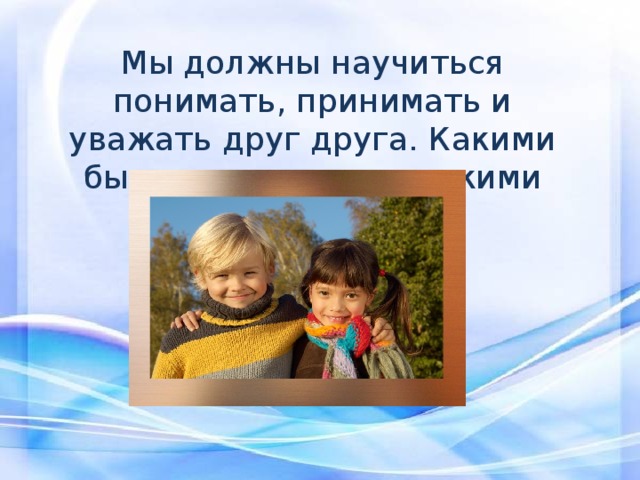Мы должны научиться понимать, принимать и уважать друг друга. Какими бы разными и непохожими мы были. 