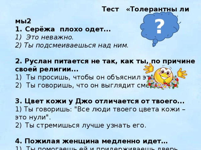  Тест «Толерантны ли мы2 Серёжа плохо одет... 1) Это неважно. 2) Ты подсмеиваешься над ним.  2. Руслан питается не так, как ты, по причине своей религии... 1) Ты просишь, чтобы он объяснил это. 2) Ты говоришь, что он выглядит смешно. 3. Цвет кожи у Джо отличается от твоего... 1) Ты говоришь: 