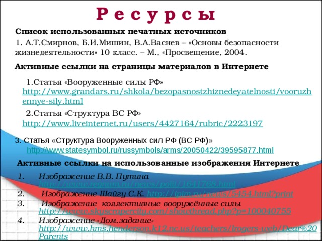 Р е с у р с ы Список использованных печатных источников 1. А.Т.Смирнов, Б.И.Мишин, В.А.Васнев – «Основы безопасности жизнедеятельности» 10 класс. – М., «Просвещение, 2004.     Активные ссылки на страницы материалов в Интернете Статья «Вооруженные силы РФ» http://www.grandars.ru/shkola/bezopasnostzhiznedeyatelnosti/vooruzhennye-sily.html Статья «Структура ВС РФ» http://www.liveinternet.ru/users/4427164/rubric/2223197 3. Статья «Структура Вооруженных сил РФ (ВС РФ)» http://www.statesymbol.ru/russymbols/arms/20050422/39595877.html Активные ссылки на использованные изображения Интернете  Изображение В.В. Путина http://www.regnum.ru/news/polit/1641768.html  Изображение Шайгу С.К. http://ipim.ru/news/5454.html?print  Изображение коллективные вооружённые силы http://www.skyscrapercity.com/showthread.php?p=100040755 Изображение «Дом.задание» http://www.hms.henderson.k12.nc.us/teachers/lrogers-web/Dear%20Parents  