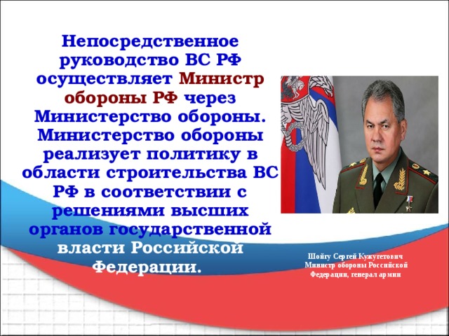 Непосредственное руководство ВС РФ осуществляет Министр обороны РФ через Министерство обороны. Министерство обороны реализует политику в области строительства ВС РФ в соответствии с решениями высших органов государственной власти Российской Федерации.  Шойгу Сергей Кужугетович  Министр обороны Российской Федерации, генерал армии 