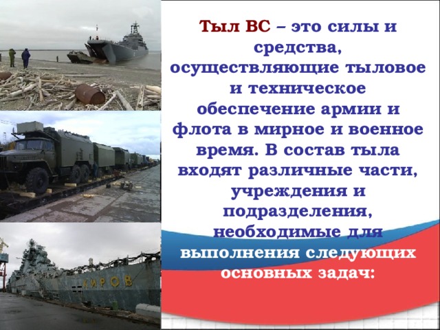 Тыл ВС   – это силы и средства, осуществляющие тыловое и техническое обеспечение армии и флота в мирное и военное время. В состав тыла входят различные части, учреждения и подразделения, необходимые для выполнения следующих основных задач: 