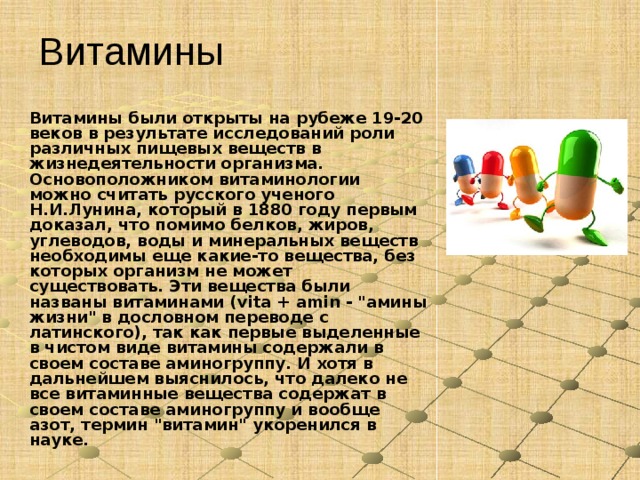 Витамины Витамины были открыты на рубеже 19-20 веков в результате исследований роли различных пищевых веществ в жизнедеятельности организма. Основоположником витаминологии можно считать русского ученого Н.И.Лунина, который в 1880 году первым доказал, что помимо белков, жиров, углеводов, воды и минеральных веществ необходимы еще какие-то вещества, без которых организм не может существовать. Эти вещества были названы витаминами (vita + amin - 