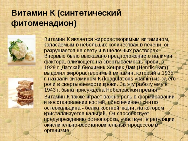 Витамин К (синтетический фитоменадион) Витамин К является жирорастворимым витамином, запасаемым в небольших количествах в печени, он разрушается на свету и в щелочных растворах. Впервые было высказано предположение о наличии фактора, влияющего на свертываемость крови, в 1929 г. Датский биохимик Хенрик Дам (Henrik Dam) выделил жирорастворимый витамин, который в 1935 г. назвали витамином К (koagulations vitamin) из-за его роли в свертываемости крови. За эту работу ему в 1943 г. была присуждена Нобелевская премия. Витамин К также играет важню роль в формировании и восстановлении костей, обеспечивает синтез остеокальцина - белка костной ткани, на котором кристаллизуется кальций. Он способствует предупреждению остеопороза, участвует в регуляции окислительно-восстановительных процессов в организме. 