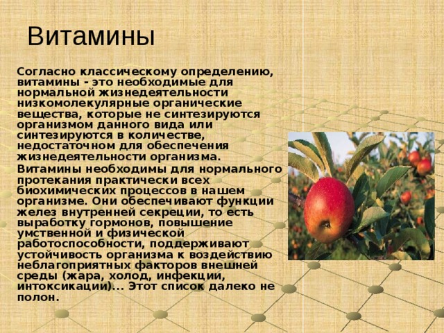 Витамины Согласно классическому определению, витамины - это необходимые для нормальной жизнедеятельности низкомолекулярные органические вещества, которые не синтезируются организмом данного вида или синтезируются в количестве, недостаточном для обеспечения жизнедеятельности организма. Витамины необходимы для нормального протекания практически всех биохимических процессов в нашем организме. Они обеспечивают функции желез внутренней секреции, то есть выработку гормонов, повышение умственной и физической работоспособности, поддерживают устойчивость организма к воздействию неблагоприятных факторов внешней среды (жара, холод, инфекции, интоксикации)... Этот список далеко не полон.  