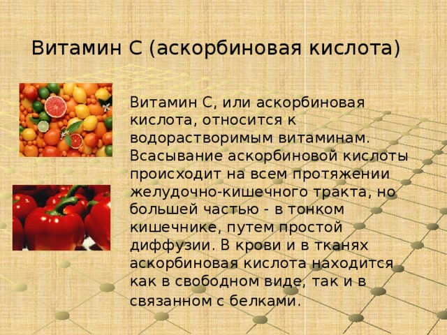 Витамин C (аскорбиновая кислота)   Витамин C, или аскорбиновая кислота, относится к водорастворимым витаминам. Всасывание аскорбиновой кислоты происходит на всем протяжении желудочно-кишечного тракта, но большей частью - в тонком кишечнике, путем простой диффузии. В крови и в тканях аскорбиновая кислота находится как в свободном виде, так и в связанном с белками.  