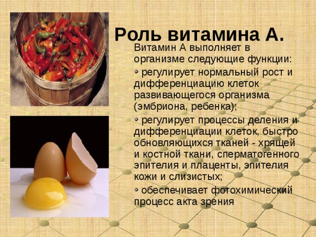 Роль витамина А.  Витамин А выполняет в организме следующие функции:  регулирует нормальный рост и дифференциацию клеток развивающегося организма (эмбриона, ребенка);  регулирует процессы деления и дифференциации клеток, быстро обновляющихся тканей - хрящей и костной ткани, сперматогенного эпителия и плаценты, эпителия кожи и слизистых;  обеспечивает фотохимический процесс акта зрения 