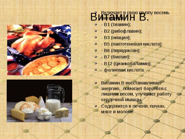 Витамин В. Включает в свою группу восемь витаминов: - В1 (тиамин); - В2 (рибофлавин); - В3 (ниацин); - В5 (пантотеновая кислота); - В6 (пиридоксин); - В7 (биотин); - В12 (цианкобаламин); - фолиевая кислота. Витамин В восстанавливает энергию, помогает бороться с лишним весом, улучшает работу сердечной мышцы. Содержится в печени, почках, мясе и молоке. 