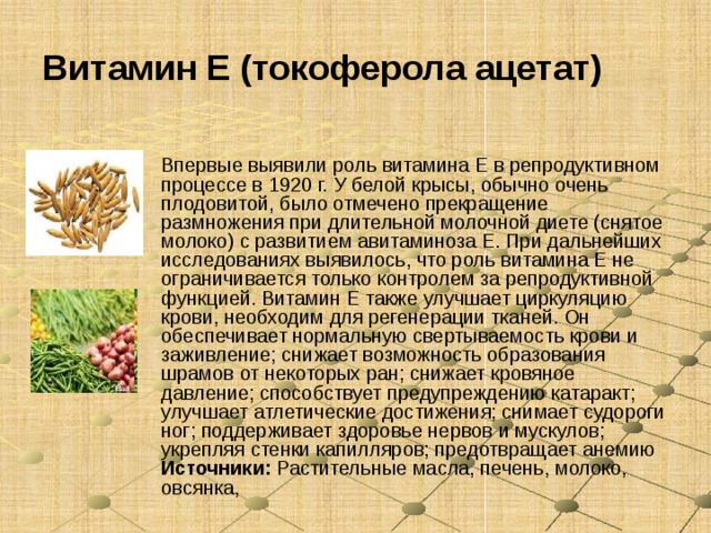 Витамин E (токоферола ацетат) Впервые выявили роль витамина Е в репродуктивном процессе в 1920 г. У белой крысы, обычно очень плодовитой, было отмечено прекращение размножения при длительной молочной диете (снятое молоко) с развитием авитаминоза Е. При дальнейших исследованиях выявилось, что роль витамина Е не ограничивается только контролем за репродуктивной функцией. Витамин Е также улучшает циркуляцию крови, необходим для регенерации тканей. Он обеспечивает нормальную свертываемость крови и заживление; снижает возможность образования шрамов от некоторых ран; снижает кровяное давление; способствует предупреждению катаракт; улучшает атлетические достижения; снимает судороги ног; поддерживает здоровье нервов и мускулов; укрепляя стенки капилляров; предотвращает анемию Источники: Растительные масла, печень, молоко, овсянка, 
