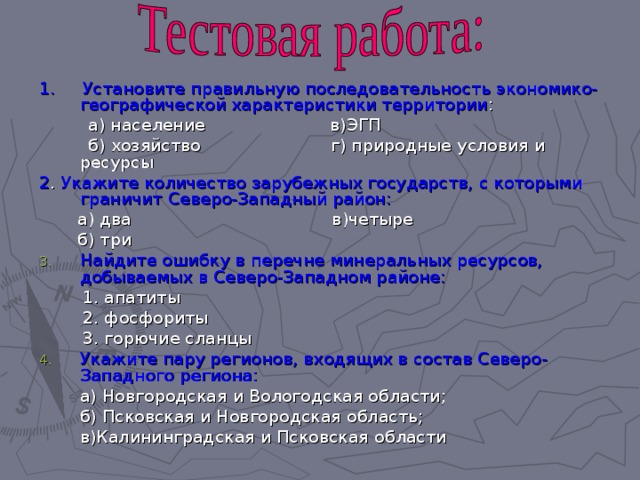 1. Установите правильную последовательность экономико-географической характеристики территории :  а) население в)ЭГП  б) хозяйство г) природные условия и ресурсы 2 . Укажите количество зарубежных государств, с которыми граничит Северо-Западный район:  а) два в)четыре  б) три Найдите ошибку в перечне минеральных ресурсов, добываемых в Северо-Западном районе:  1. апатиты  2. фосфориты  3. горючие сланцы Укажите пару регионов, входящих в состав Северо-Западного региона:  а) Новгородская и Вологодская области;  б) Псковская и Новгородская область;  в)Калининградская и Псковская области 