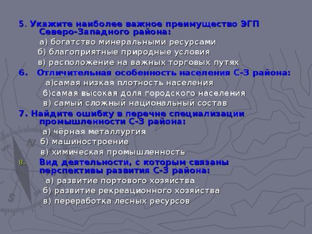 5. Укажите наиболее важное преимущество ЭГП Северо-Западного района:  а) богатство минеральными ресурсами  б) благоприятные природные условия  в) расположение на важных торговых  путях 6. Отличительная особенность населения С-З района:  а)самая низкая плотность населения  б)самая высокая доля городского населения  в) самый сложный национальный состав 7. Найдите ошибку в перечне специализации промышленности С-З района:   а) чёрная металлургия  б) машиностроение  в) химическая промышленность Вид деятельности, с которым связаны перспективы развития С-З района:  а) развитие портового хозяйства  б) развитие рекреационного хозяйства  в) переработка лесных ресурсов 