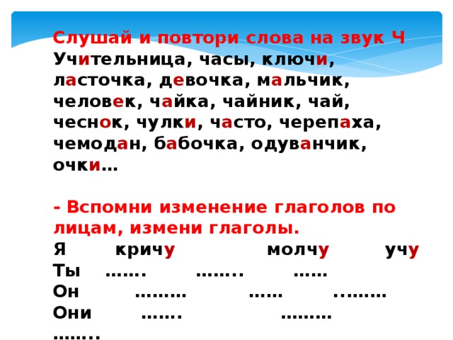 Слушай и повтори слова на звук Ч Уч и тельница, часы, ключ и , л а сточка, д е вочка, м а льчик, челов е к, ч а йка, чайник, чай, чесн о к, чулк и , ч а сто, череп а ха, чемод а н, б а бочка, одув а нчик, очк и …   - Вспомни изменение глаголов по лицам, измени глаголы. Я        крич у                молч у         уч у Ты    …….        ……..        …… Он         ………          ……        ...…… Они        …….                ………             …….. 
