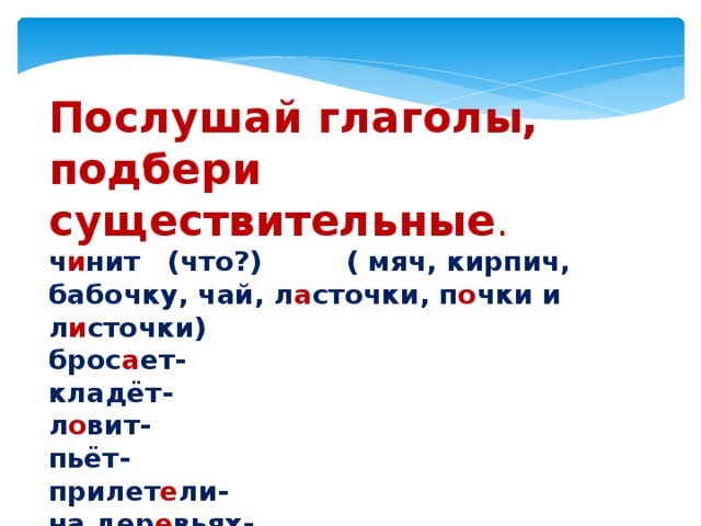 Послушай глаголы, подбери существительные . ч и нит   (что?)         ( мяч, кирпич, бабочку, чай, л а сточки, п о чки и л и сточки) брос а ет- кладёт- л о вит- пьёт- прилет е ли- на дер е вьях- 