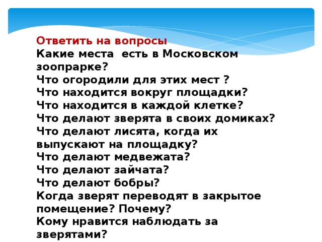 Ответить на вопросы Какие места есть в Московском зоопрарке? Что огородили для этих мест ? Что находится вокруг площадки? Что находится в каждой клетке? Что делают зверята в своих домиках? Что делают лисята, когда их выпускают на площадку? Что делают медвежата? Что делают зайчата? Что делают бобры? Когда зверят переводят в закрытое помещение? Почему? Кому нравится наблюдать за зверятами? 