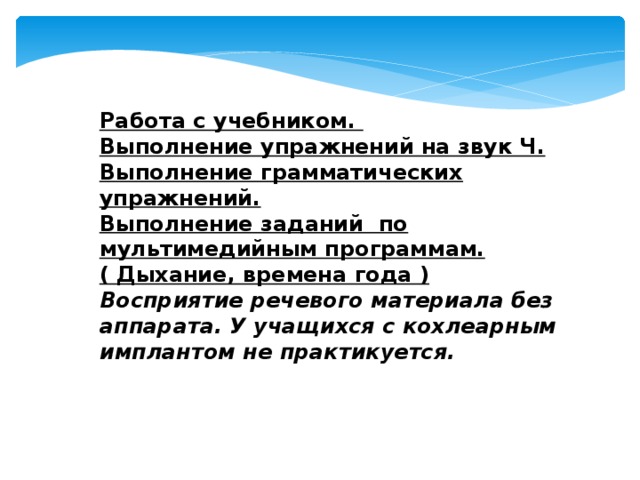 Работа с учебником. Выполнение упражнений на звук Ч. Выполнение грамматических упражнений. Выполнение заданий по мультимедийным программам.( Дыхание, времена года ) Восприятие речевого материала без аппарата. У учащихся с кохлеарным имплантом не практикуется. 