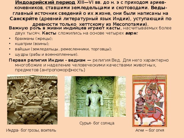 Индоарийский период  XIII—VI вв. до н. э с приходом ариев- кочевников, ставшими земледельцами и скотоводами. Веды - главный источник сведений о их жизне, они были написаны на Санскри́те  (древний литературный язык Индии), уступающий по древности только  хеттскому из Месопотамии). Важную роль в жизни индийцев играют касты , насчитываемых более двух тысяч. Касты сложились на основе четырех варн: брахманы (жрецы); кшатрии (воины); вайшьи (земледельцы, ремесленники, торговцы); шудры (рабы и военнопленные). Первая религия Индии - ведизм — религия Вед. Для него характерно многобожие и наделение человеческими качествами животных, предметов (антропоморфность) Сурья- бог солнца Индра- бог грозы, воитель Агни – бог огня  