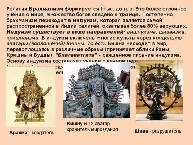 Религия Брахманизм формируется I тыс. до н. э. Это более стройное учение о мире, множество богов сведено к троице. Постепенно брахманизм переходит в индуизм, которая является самой распространенной в Индии религ­ей, охватывая более 80% верующих. Индуизм существует в виде направлений: вишнуизма, шиваизма, кришнаизма. В индуизм включены многие культы через концепцию аватары (воплощений) Вишны. То есть Вишна нисходит в мир, перевоплощаясь в различные образы (принимает облики Рамы, Кришны и Будды). 
