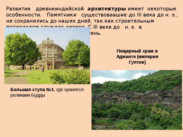 Развитие древнеиндийской архитектуры имеет некоторые особенности. Памятники существовавшие до III века до н. э., не сохранились до наших дней, так как строительным материалом служило дерево. С III веке до н. э. в строительстве используют камень. Пещерный храм в Аджанте (империя Гуптов) Большая ступа №1 , где хранятся реликвии Будды  