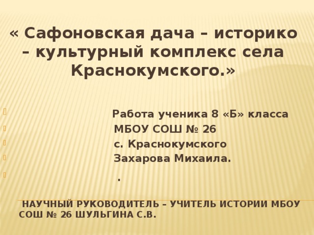 « Сафоновская дача – историко – культурный комплекс села Краснокумского.»   Работа ученика 8 «Б» класса  МБОУ СОШ № 26  с. Краснокумского  Захарова Михаила.  .    Научный руководитель – учитель истории МБОУ СОШ № 26 Шульгина С.В. 