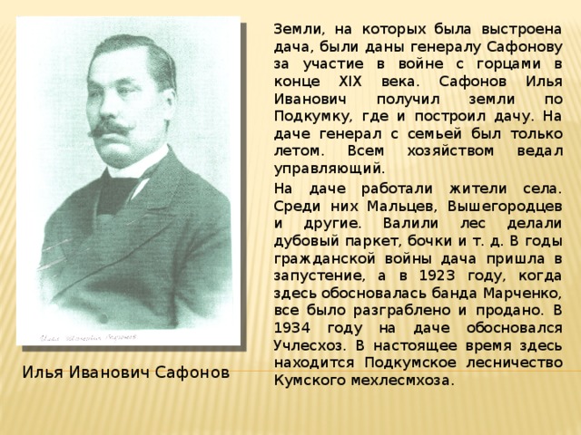 Земли, на которых была выстроена дача, были даны генералу Сафонову за участие в войне с горцами в конце XIX века. Сафонов Илья Иванович получил земли по Подкумку, где и построил дачу. На даче генерал с семьей был только летом. Всем хозяйством ведал управляющий.  На даче работали жители села. Среди них Мальцев, Вышегородцев и другие. Валили лес делали дубовый паркет, бочки и т. д. В годы гражданской войны дача пришла в запустение, а в 1923 году, когда здесь обосновалась банда Марченко, все было разграблено и продано. В 1934 году на даче обосновался Учлесхоз. В настоящее время здесь находится Подкумское лесничество Кумского мехлесмхоза. Илья Иванович Сафонов 
